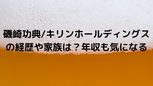 磯崎功典 キリンホールディングスの経歴や家族は 年収も気になる あんころ情報局