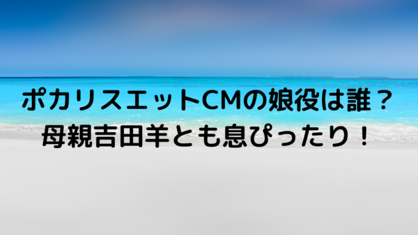 ポカリスエットcm21の娘役 子役 は誰 母親吉田羊とも息ぴったり あんころ情報局